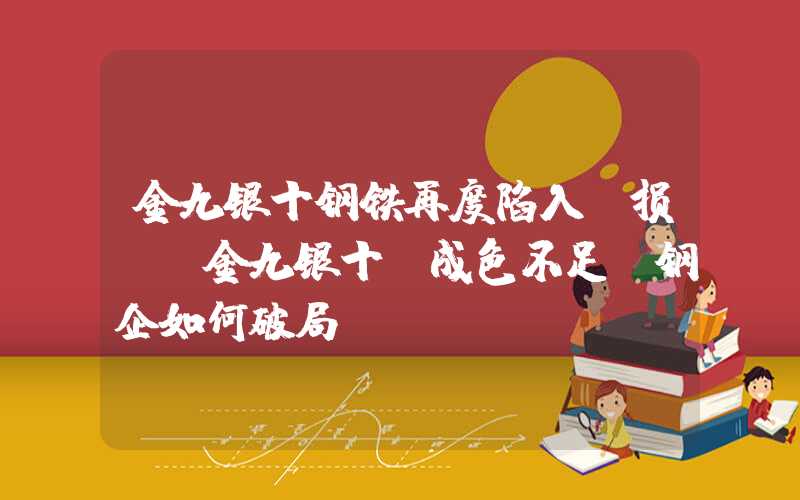 金九银十钢铁再度陷入亏损！“金九银十”成色不足，钢企如何破局？