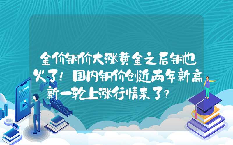 金价铜价大涨黄金之后铜也火了！国内铜价创近两年新高，新一轮上涨行情来了？