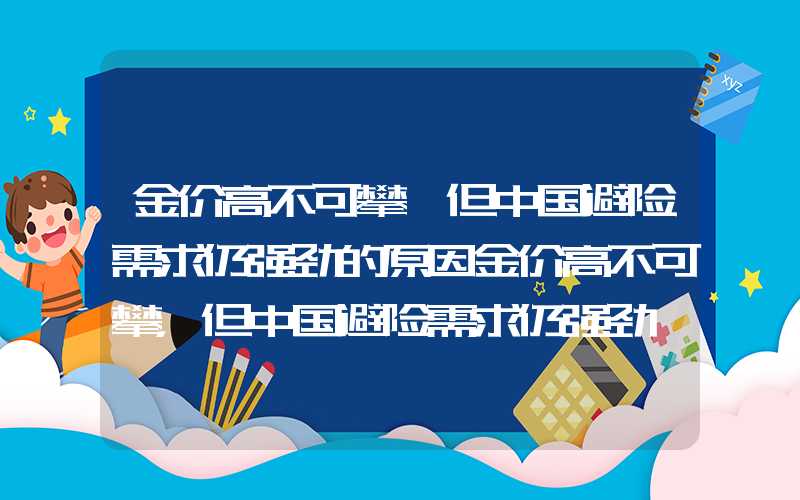 金价高不可攀,但中国避险需求仍强劲的原因金价高不可攀，但中国避险需求仍强劲