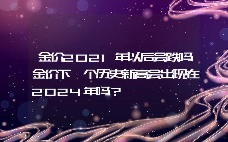 金价2021年以后会跌吗金价下一个历史新高会出现在2024年吗？