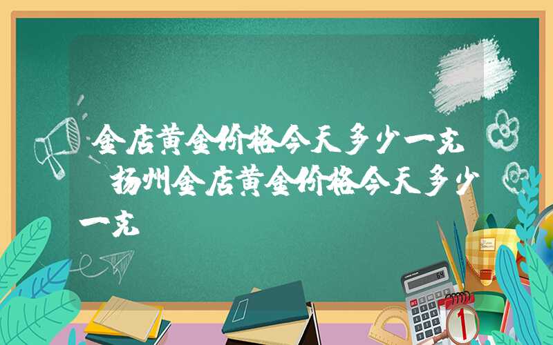 金店黄金价格今天多少一克（扬州金店黄金价格今天多少一克）