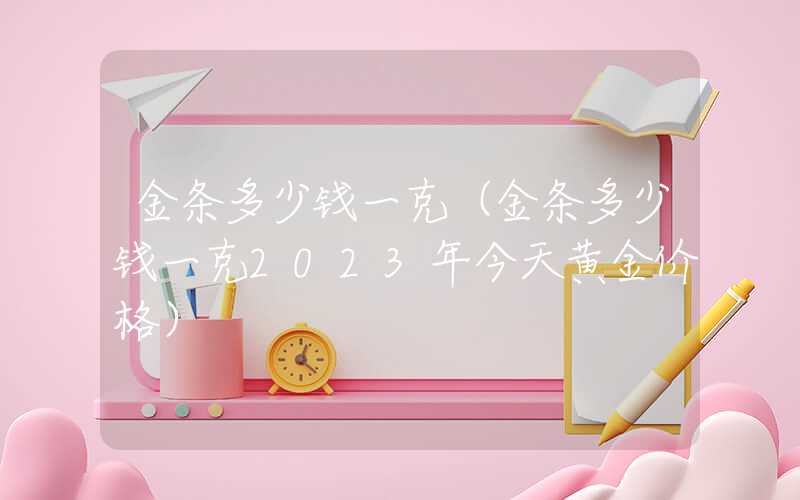 金条多少钱一克（金条多少钱一克2023年今天黄金价格）