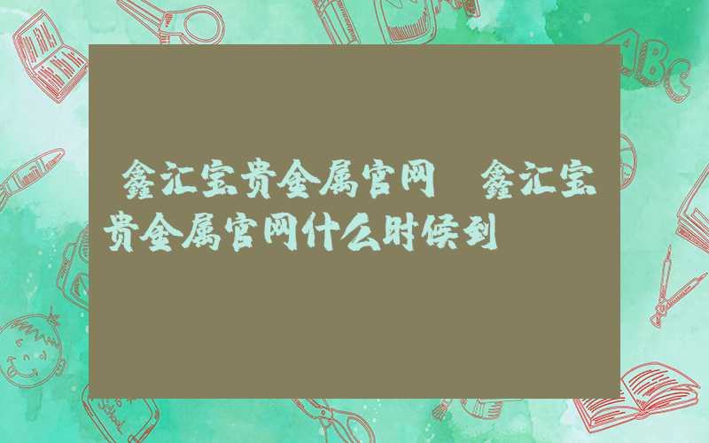 鑫汇宝贵金属官网（鑫汇宝贵金属官网什么时候到**）