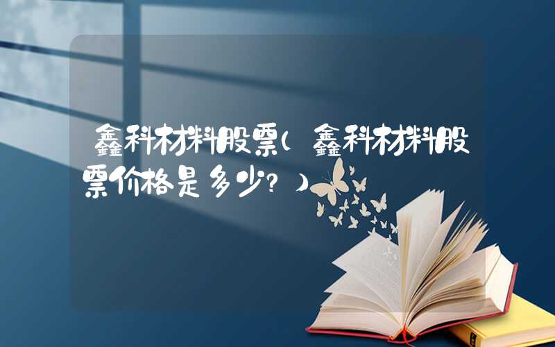 鑫科材料股票（鑫科材料股票价格是多少?）