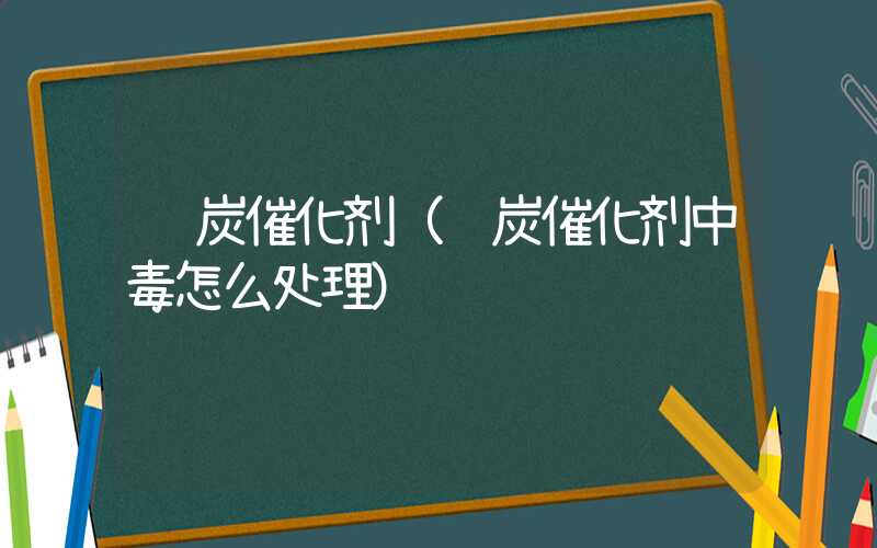 钌炭催化剂（钌炭催化剂中毒怎么处理）