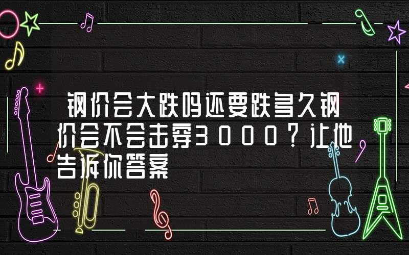 钢价会大跌吗还要跌多久钢价会不会击穿3000？让他告诉你答案