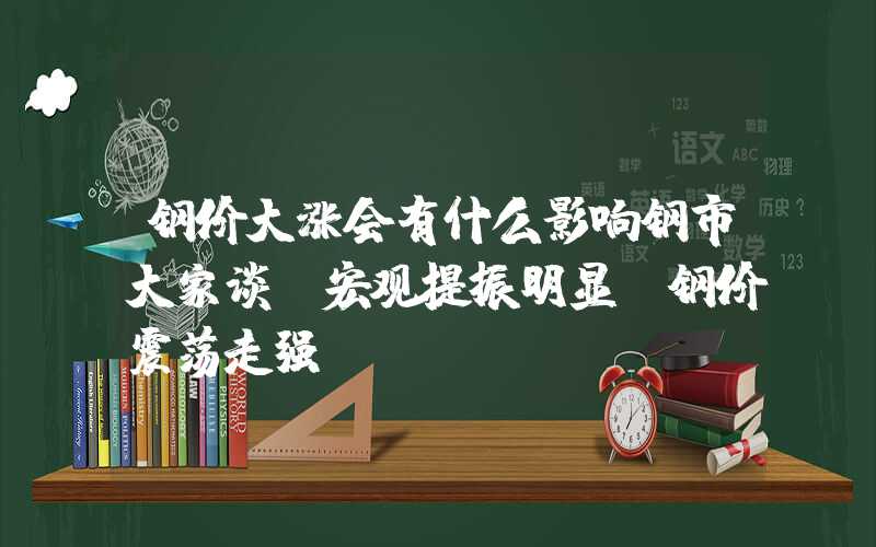 钢价大涨会有什么影响钢市大家谈：宏观提振明显，钢价震荡走强