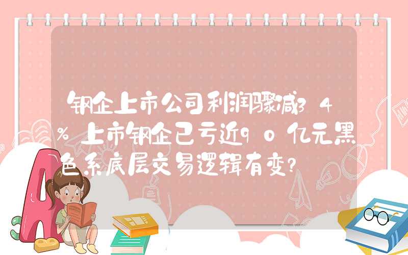 钢企上市公司利润骤减34%上市钢企已亏近90亿元黑色系底层交易逻辑有变？