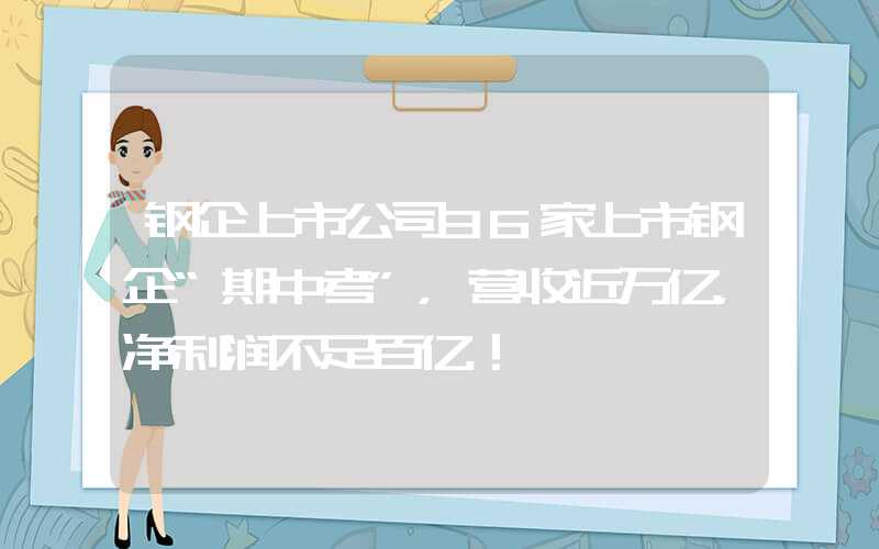 钢企上市公司36家上市钢企“期中考”，营收近万亿，净利润不足百亿！