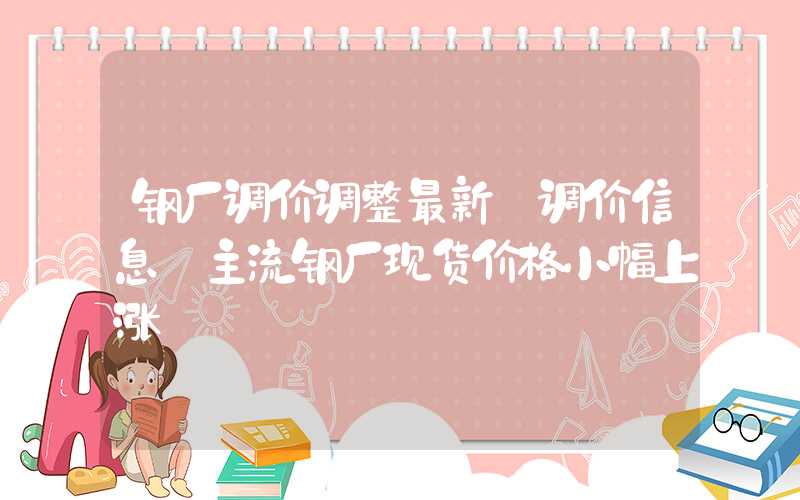 钢厂调价调整最新【调价信息】主流钢厂现货价格小幅上涨