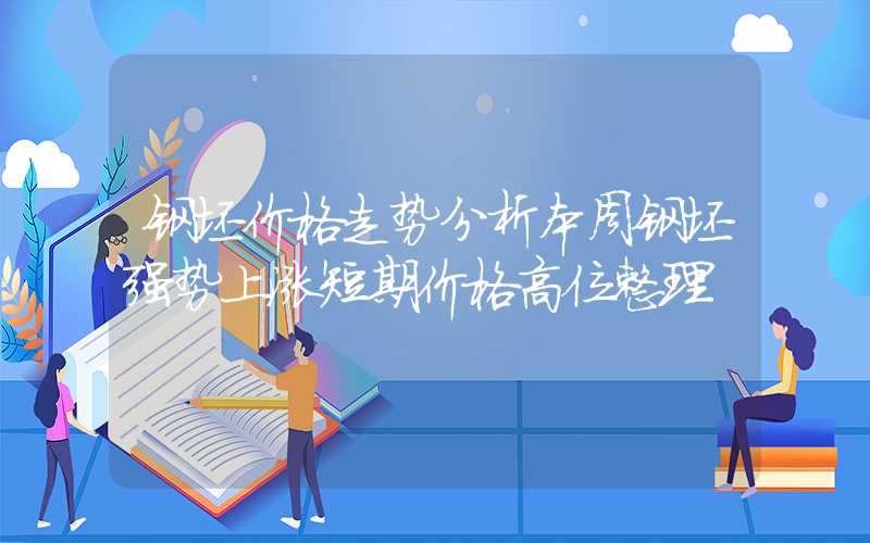 钢坯价格走势分析本周钢坯强势上涨短期价格高位整理