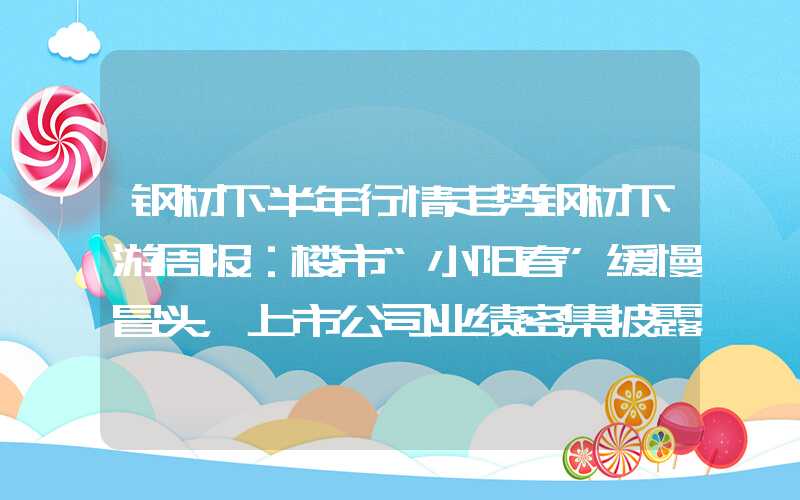 钢材下半年行情走势钢材下游周报：楼市“小阳春”缓慢冒头，上市公司业绩密集披露