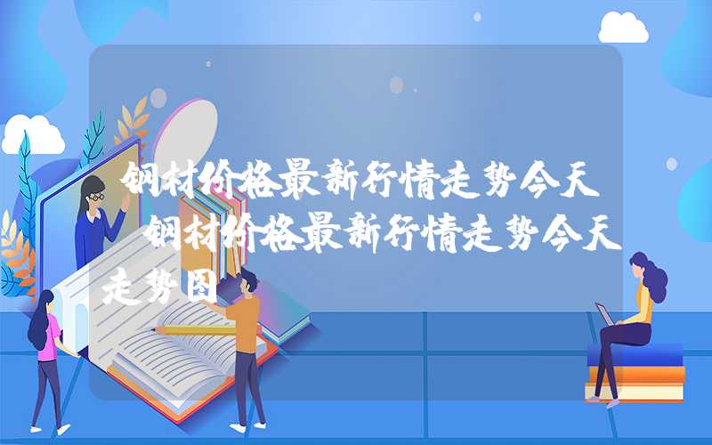 钢材价格最新行情走势今天（钢材价格最新行情走势今天走势图）