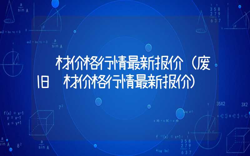 钢材价格行情最新报价（废旧钢材价格行情最新报价）