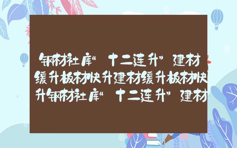 钢材社库“十二连升”建材缓升板材快升建材缓升板材快升钢材社库“十二连升”建材缓升板材快升