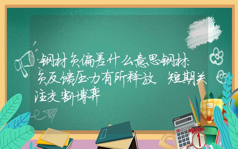 钢材负偏差什么意思钢材：负反馈压力有所释放，短期关注交割博弈