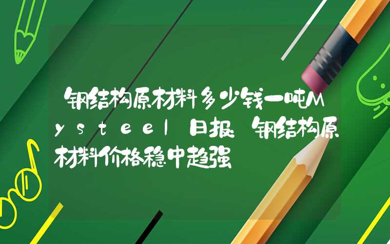 钢结构原材料多少钱一吨Mysteel日报：钢结构原材料价格稳中趋强