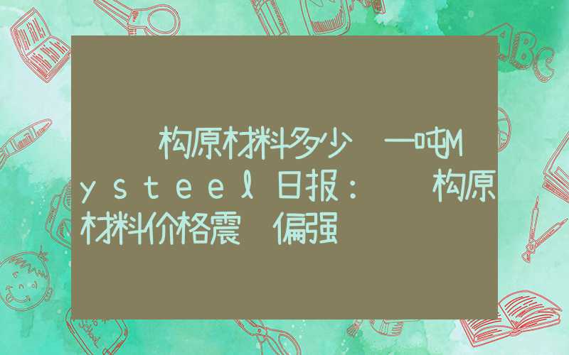 钢结构原材料多少钱一吨Mysteel日报：钢结构原材料价格震荡偏强