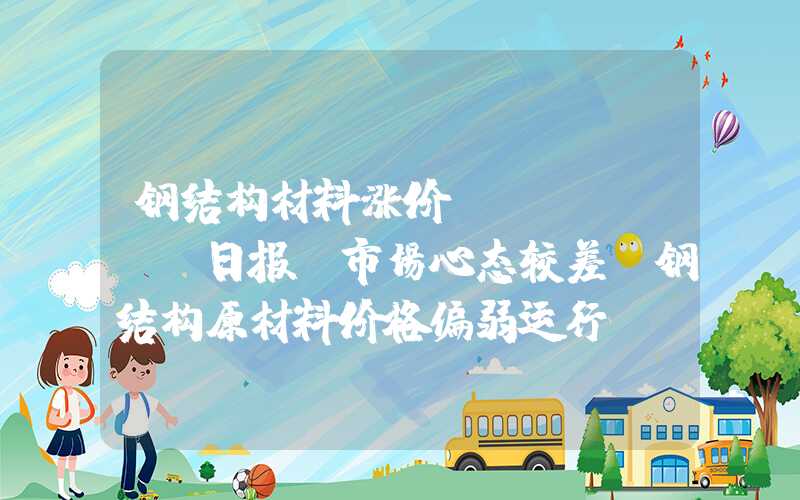 钢结构材料涨价Mysteel日报：市场心态较差，钢结构原材料价格偏弱运行