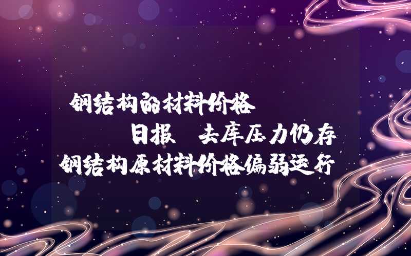 钢结构的材料价格Mysteel日报：去库压力仍存，钢结构原材料价格偏弱运行