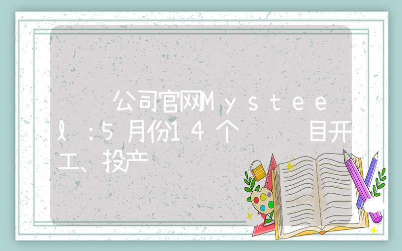 钢铁公司官网Mysteel：5月份14个钢铁项目开工、投产