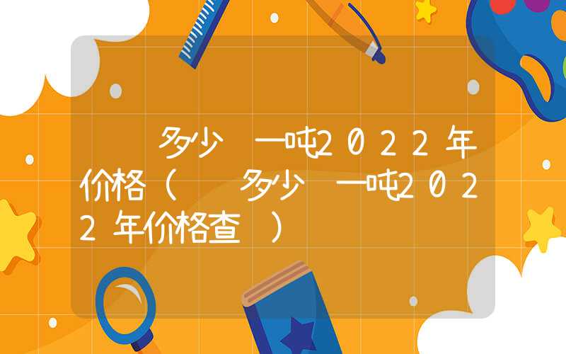 钢铁多少钱一吨2022年价格（钢铁多少钱一吨2022年价格查询）