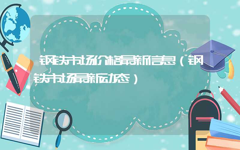 钢铁市场价格最新信息（钢铁市场最新动态）