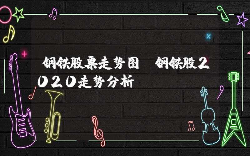 钢铁股票走势图（钢铁股2020走势分析）