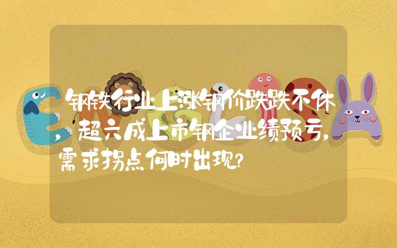 钢铁行业上涨钢价跌跌不休，超六成上市钢企业绩预亏，需求拐点何时出现？