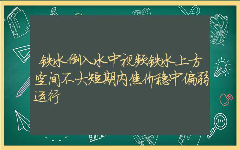 铁水倒入水中视频铁水上方空间不大短期内焦价稳中偏弱运行