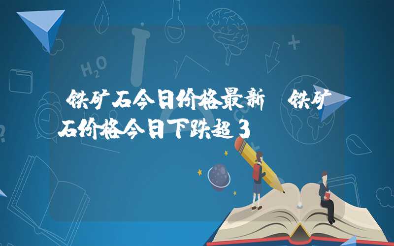 铁矿石今日价格最新（铁矿石价格今日下跌超3%）