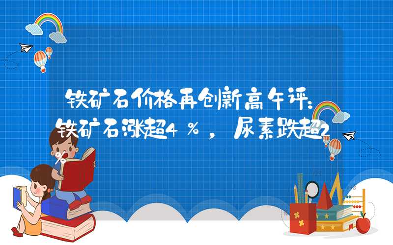 铁矿石价格再创新高午评：铁矿石涨超4%，尿素跌超2%