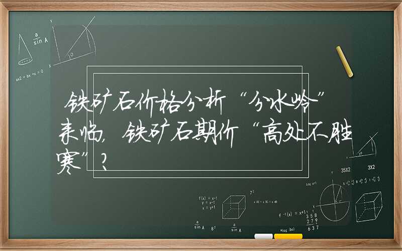 铁矿石价格分析“分水岭”来临，铁矿石期价“高处不胜寒”？