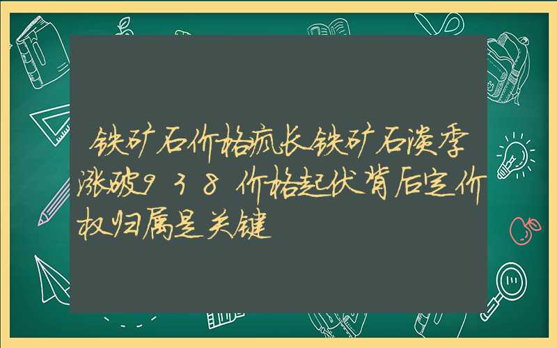 铁矿石价格疯长铁矿石淡季涨破938价格起伏背后定价权归属是关键