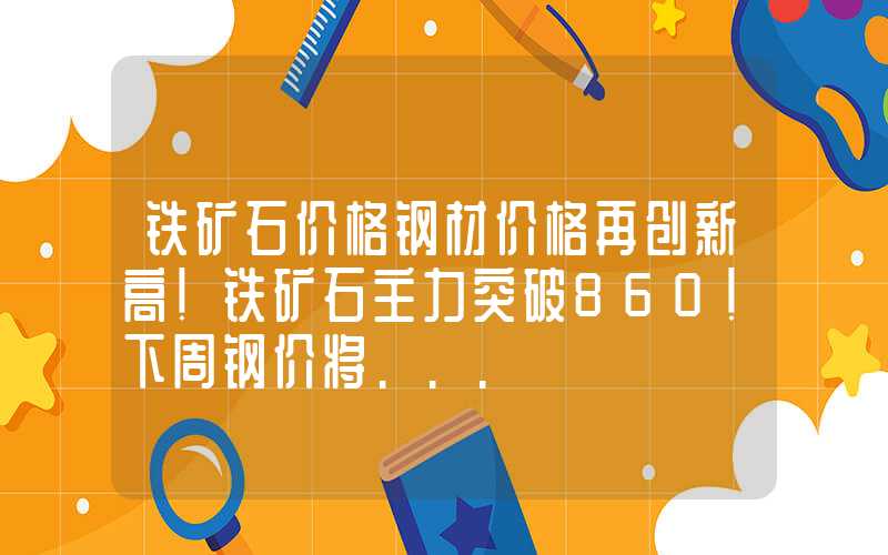 铁矿石价格钢材价格再创新高！铁矿石主力突破860！下周钢价将...