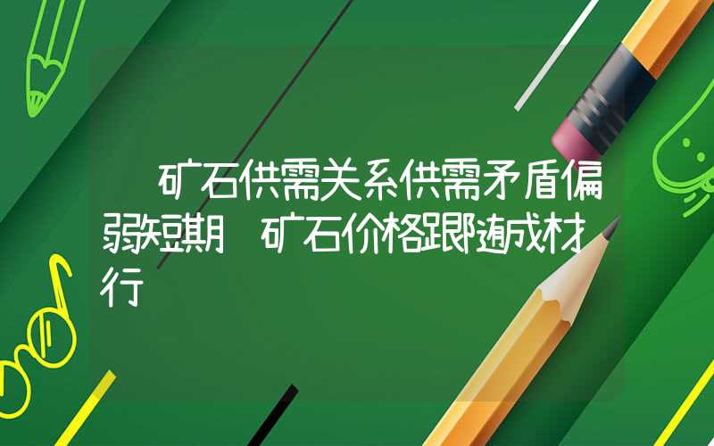 铁矿石供需关系供需矛盾偏弱短期铁矿石价格跟随成材运行