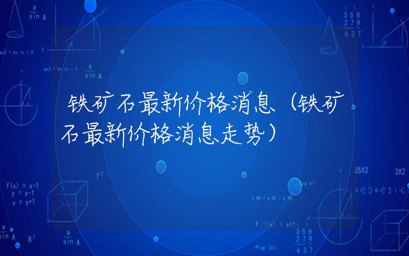 铁矿石最新价格消息（铁矿石最新价格消息走势）