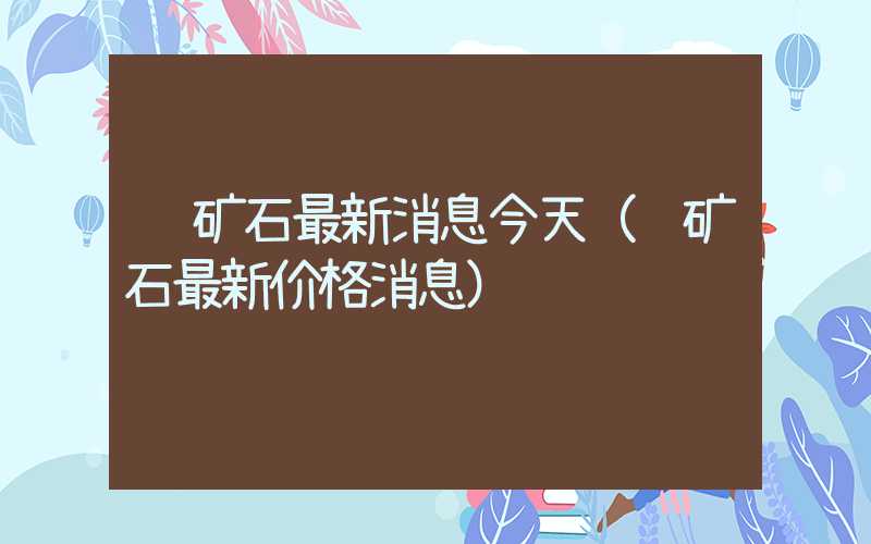 铁矿石最新消息今天（铁矿石最新价格消息）