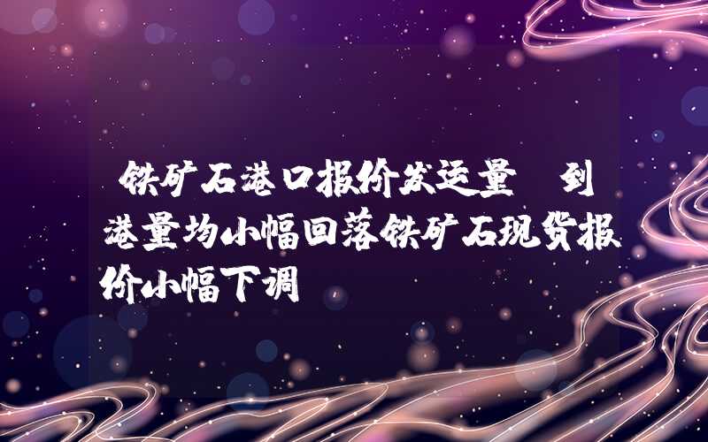 铁矿石港口报价发运量及到港量均小幅回落铁矿石现货报价小幅下调