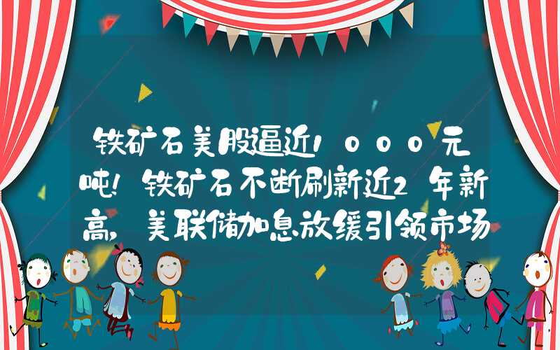 铁矿石美股逼近1000元吨！铁矿石不断刷新近2年新高，美联储加息放缓引领市场