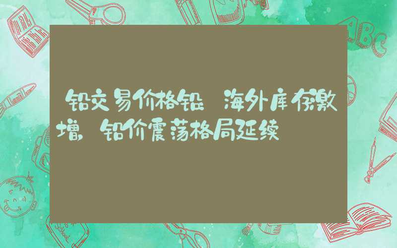 铅交易价格铅：海外库存激增，铅价震荡格局延续