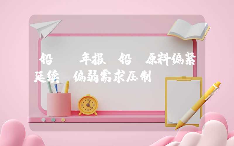 铅pb年报|铅：原料偏紧延续，偏弱需求压制