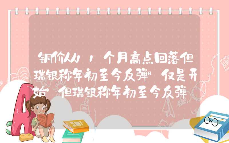 铜价从11个月高点回落但瑞银称年初至今反弹“仅是开始”但瑞银称年初至今反弹"仅是开始""}铜价从11个月高点回落但瑞银称年初至今反弹“仅是开始”