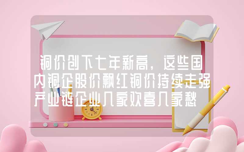 铜价创下七年新高,这些国内铜企股价飘红铜价持续走强产业链企业几家欢喜几家愁