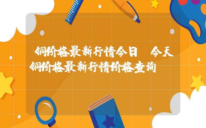 铜价格最新行情今日（今天铜价格最新行情价格查询）