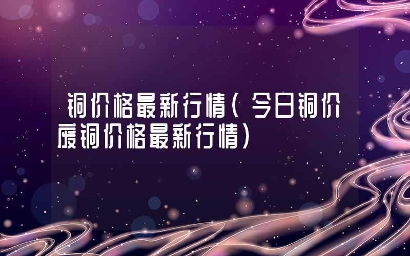 铜价格最新行情（今日铜价废铜价格最新行情）