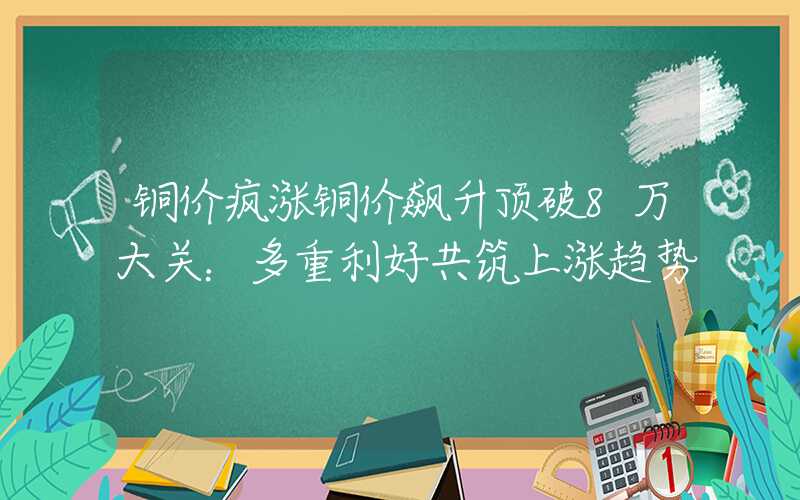 铜价疯涨铜价飙升顶破8万大关：多重利好共筑上涨趋势