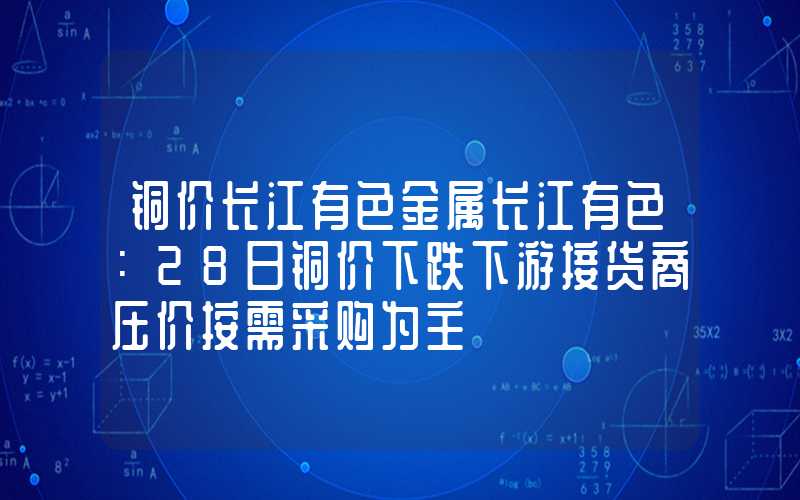 铜价长江有色金属长江有色：28日铜价下跌下游接货商压价按需采购为主