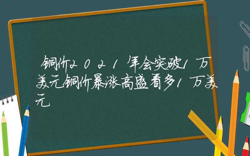 铜价2021年会突破1万美元铜价暴涨高盛看多1万美元