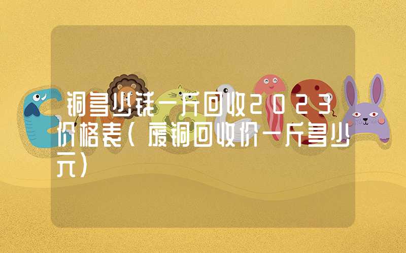 铜多少钱一斤回收2023价格表（废铜回收价一斤多少元）